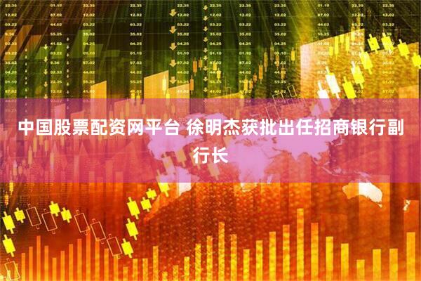 中国股票配资网平台 徐明杰获批出任招商银行副行长