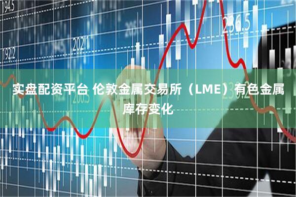 实盘配资平台 伦敦金属交易所（LME）有色金属库存变化