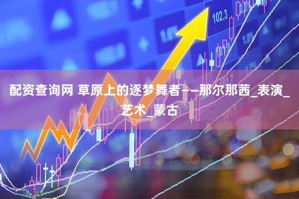 配资查询网 草原上的逐梦舞者——那尔那茜_表演_艺术_蒙古