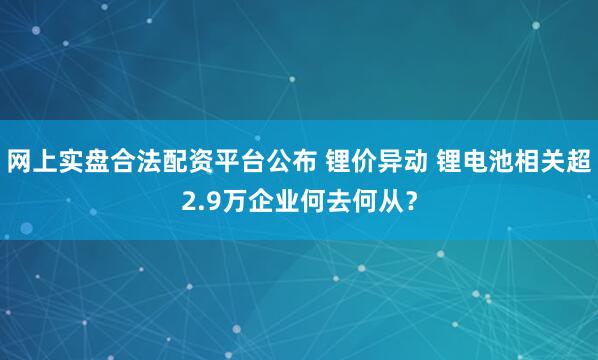 网上实盘合法配资平台公布 锂价异动 锂电池相关超2.9万企业何去何从？