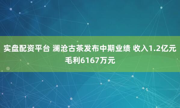 实盘配资平台 澜沧古茶发布中期业绩 收入1.2亿元毛利6167万元