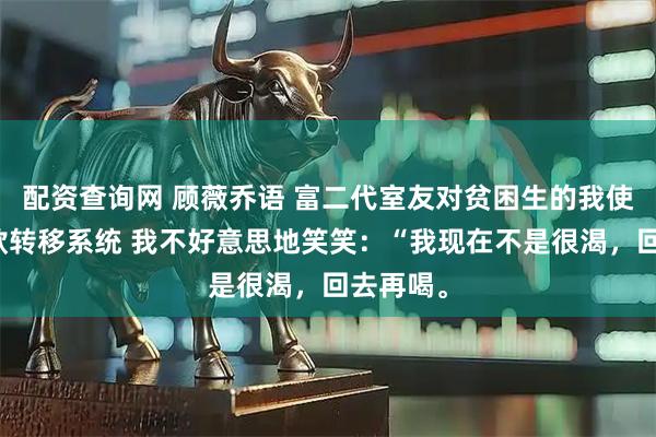 配资查询网 顾薇乔语 富二代室友对贫困生的我使用了存款转移系统 我不好意思地笑笑：“我现在不是很渴，回去再喝。