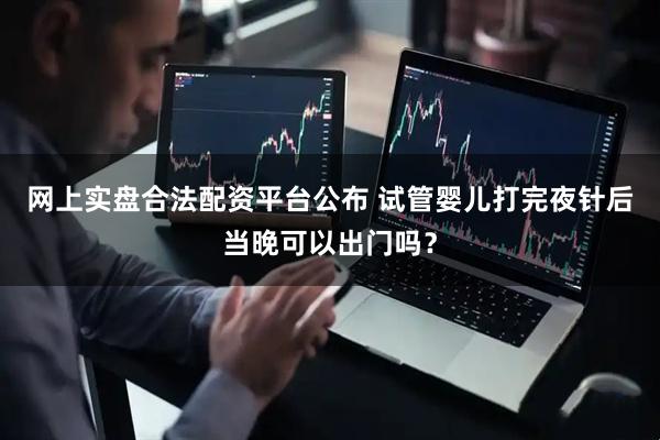 网上实盘合法配资平台公布 试管婴儿打完夜针后当晚可以出门吗？