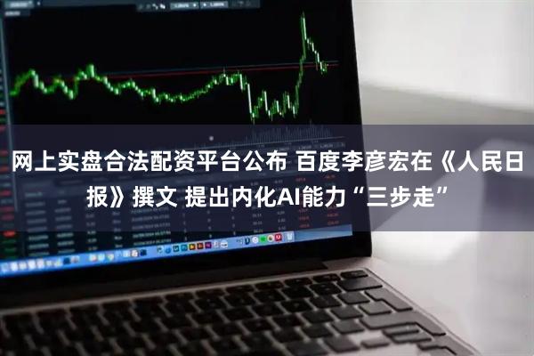 网上实盘合法配资平台公布 百度李彦宏在《人民日报》撰文 提出内化AI能力“三步走”